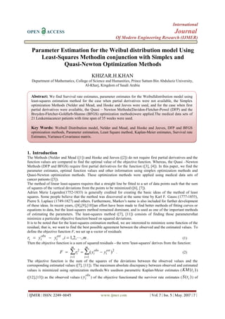 International
OPEN ACCESS Journal
Of Modern Engineering Research (IJMER)
| IJMER | ISSN: 2249–6645 www.ijmer.com | Vol. 7 | Iss. 5 | May. 2017 | 7 |
Parameter Estimation for the Weibul distribution model Using
Least-Squares Methodin conjunction with Simplex and
Quasi-Newton Optimization Methods
KHIZAR.H.KHAN
Department of Mathematics, College of Science and Humanities, Prince Sattam Bin Abdulaziz University,
Al-Kharj, Kingdom of Saudi Arabia
1. Introduction
The Methods (Nelder and Mead ([1]) and Hooke and Jeeves ([2]) do not require first partial derivatives and the
function values are compared to find the optimal value of the objective function. Whereas, the Quasi –Newton
Methods (DFP and BFGS) require first partial derivatives for the function ([3], [4]). In this paper, we find the
parameter estimates, optimal function values and other information using simplex optimization methods and
Quasi-Newton optimization methods. These optimization methods were applied using medical data sets of
cancer patients ([5]).
The method of linear least-squares requires that a straight line be fitted to a set of data points such that the sum
of squares of the vertical deviations from the points to be minimized ([6], [7]).
Adrien Merie Legendre(1752-1833) is generally credited for creating the basic ideas of the method of least
squares. Some people believe that the method was discovered at the same time by Karl F. Gauss (1777-1855),
Pierre S. Laplace (1749-1827) and others. Furthermore, Markov's name is also included for further development
of these ideas. In recent years, ([8],[9],[10])an effort have been made to find better methods of fitting curves or
equations to data, but the least-squares method remained dominant, and is used as one of the important methods
of estimating the parameters. The least-squares method ([7], [11]) consists of finding those parametersthat
minimize a particular objective function based on squared deviations.
It is to be noted that for the least-squares estimation method, we are interested to minimize some function of the
residual, that is, we want to find the best possible agreement between the observed and the estimated values. To
define the objective function F, we set up a vector of residuals
r y y i mi i
obs
i
est
  , , , ,1 2  . (1)
Then the objective function is a sum of squared residuals - the term 'least-squares' derives from the function:
F r y yi i
obs
i
est
i
m
i
m
  

 2 2
11
( ) . (2)
The objective function is the sum of the squares of the deviations between the observed values and the
corresponding estimated values ([7], [11]). The maximum absolute discrepancy between observed and estimated
values is minimized using optimization methods.We usednon parametric Kaplan-Meier estimates ( KM ti( ))
([12],[13]) as the observed values ( yi
obs
) of the objective functionand the survivor rate estimates (S ti( )) of
Abstract: We find Survival rate estimates, parameter estimates for the Weibulldistribution model using
least-squares estimation method for the case when partial derivatives were not available, the Simplex
optimization Methods (Nelder and Mead, and Hooke and Jeeves were used, and for the case when first
partial derivatives were available, the Quasi – Newton Methods(Davidon-Fletcher-Powel (DFP) and the
Broyden-Fletcher-Goldfarb-Shanno (BFGS) optimization methods)were applied.The medical data sets of
21 Leukemiacancer patients with time span of 35 weeks were used.
Key Words: Weibull Distribution model, Nelder and Mead, and Hooke and Jeeves, DFP and BFGS
optimization methods, Parameter estimation, Least Square method, Kaplan-Meier estimates, Survival rate
Estimates, Variance-Covariance matrix.
 
