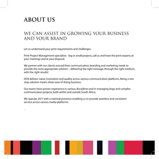 ABOUT US
WE CAN ASSIST IN GROWING YOUR BUSINESS
AND YOUR BRAND
Let us understand your print requirements and challenges.
Print Project Management specialists - big or small projects,call us and have the print experts at
your meetings and at your disposal.
We partner with our clients around their communication,branding and marketing needs to
provide the most appropriate solution – delivering the right message,through the right medium,
with the right results!
DCB delivers value,innovation and quality across various communication platforms.Being a one
stop solution means sheer ease of doing business.
Our teams have proven experience in various disciplines and in managing large and complex
communication projects,both within and outside South Africa.
We operate 24/7 with a national presence enabling us to provide seamless and consistent
service across various media platforms.
.
 