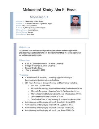Mohammed Khairy Abu El-Eneen
Mohamed 
Address 2 : Naser City , Cairo, Egypt
Address 2 : Elmahalla Elkobra ,Elgharbiah, Egypt
Phone: 002-01000634455
E-mail: M_Khairy2015@hotmail.com
Military Status: Accomplished
Marital Status: Married
Date of birth: 4/12/1988
Objectives
To succeed in an environmentof growth and excellence and earn a job which
provides me job Satisfaction and self-development and help meachievepersonal
as well as organization goals.
Education
 B.Sc. in Computer Science , Al-Azhar University
 College of Science Al-Azhar University
 General Grade : Good
 Year of graduation: 2010
Training
 IT Professionals Scholarship : Issued by Egyptian ministry of
Communication & information technology.
 384 hours Training in OrascomTraining and Technology including :
o Soft skills Courses 40hrs.
o Microsoft Technology AssociateNetworking Fundamentals 24 hrs.
o Microsoft Technology AssociateSecurity Fundamentals 24 hrs.
o Microsoft Certified Solutions Expert:Server Infrastructure 200 hrs.
o Certified Ethical Hacker (Version 8) 56 hrs.
o Case Study 40 hrs. of hard working & practical implementation.
 Administering and Deploying Microsoft SharePoint Server 2013.
 Administering and Deploying Microsoft MS SQL Server 2012.
 Administering and Deploying Microsoft ExchangeServer 2010.
 Administering and Deploying Microsoft Lync Server 2013(Info).
 