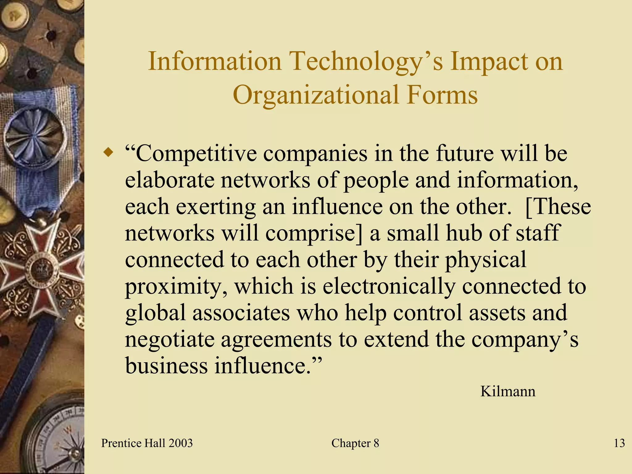 Information Technology’s Impact on
                Organizational Forms

 “Competitive companies in the future will be
  elaborate networks of people and information,
  each exerting an influence on the other. [These
  networks will comprise] a small hub of staff
  connected to each other by their physical
  proximity, which is electronically connected to
  global associates who help control assets and
  negotiate agreements to extend the company’s
  business influence.”
                                     Kilmann


Prentice Hall 2003      Chapter 8                   13
 