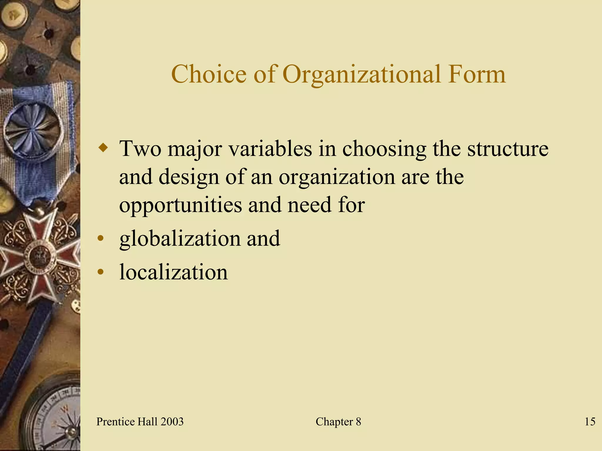 Choice of Organizational Form

 Two major variables in choosing the structure
  and design of an organization are the
  opportunities and need for
• globalization and
• localization




Prentice Hall 2003         Chapter 8              15
 