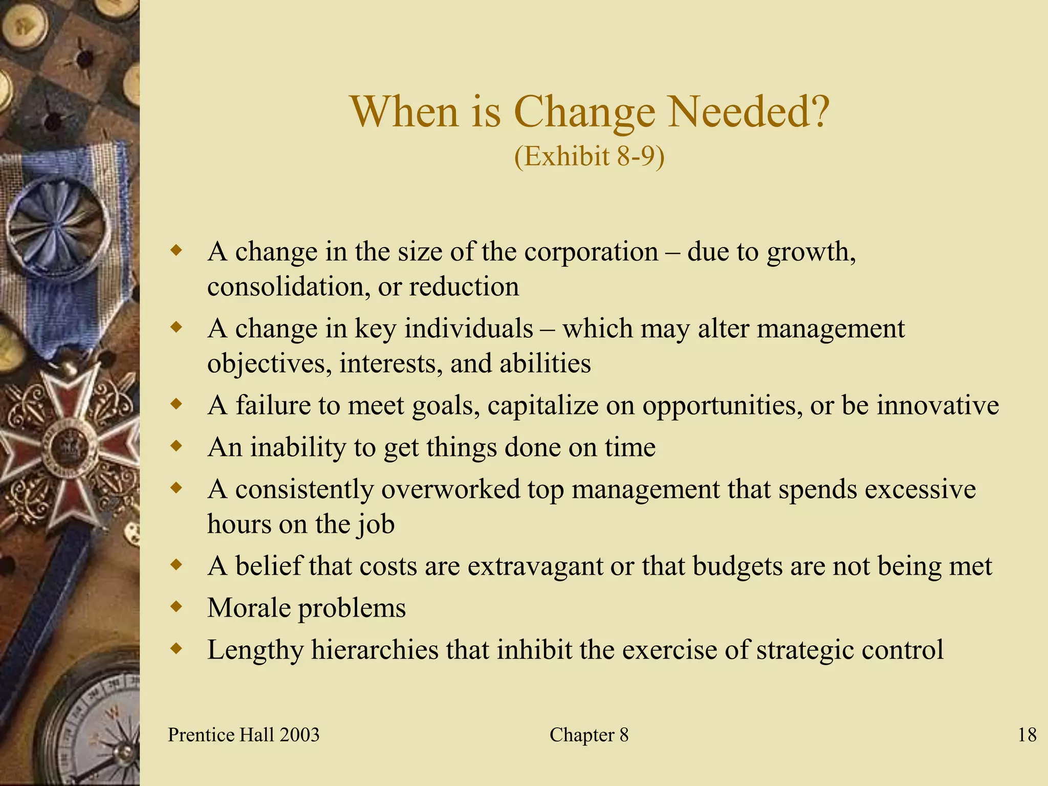 When is Change Needed?
                             (Exhibit 8-9)


 A change in the size of the corporation – due to growth,
  consolidation, or reduction
 A change in key individuals – which may alter management
  objectives, interests, and abilities
 A failure to meet goals, capitalize on opportunities, or be innovative
 An inability to get things done on time
 A consistently overworked top management that spends excessive
  hours on the job
 A belief that costs are extravagant or that budgets are not being met
 Morale problems
 Lengthy hierarchies that inhibit the exercise of strategic control

Prentice Hall 2003               Chapter 8                                 18
 