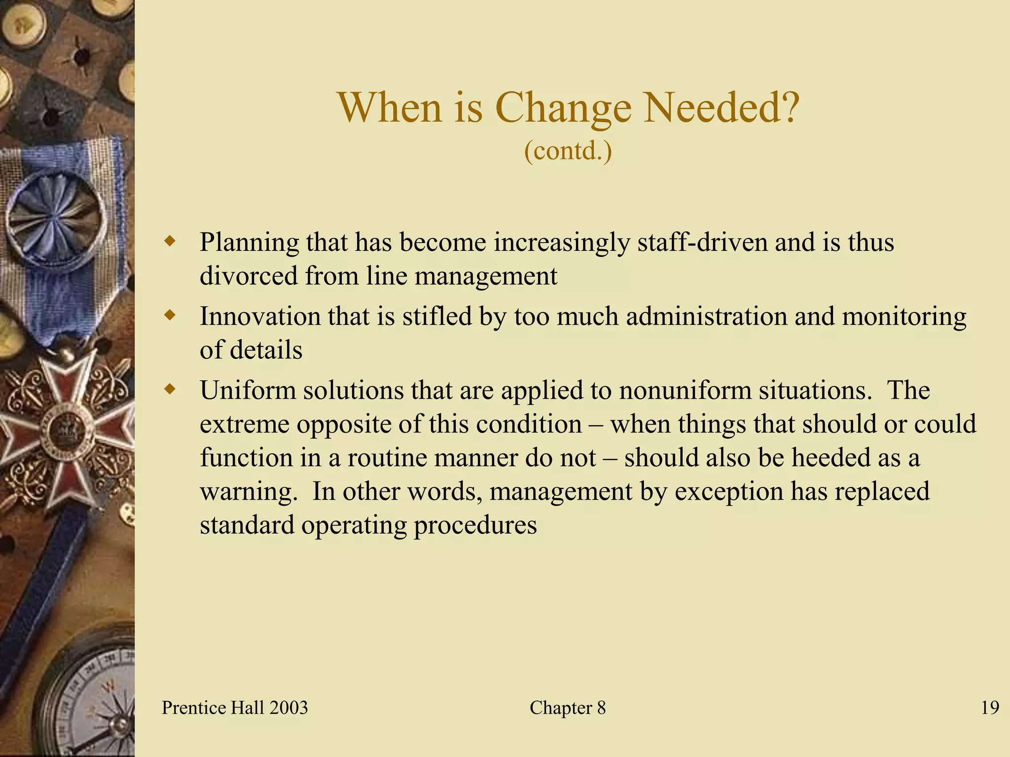 When is Change Needed?
                               (contd.)


 Planning that has become increasingly staff-driven and is thus
  divorced from line management
 Innovation that is stifled by too much administration and monitoring
  of details
 Uniform solutions that are applied to nonuniform situations. The
  extreme opposite of this condition – when things that should or could
  function in a routine manner do not – should also be heeded as a
  warning. In other words, management by exception has replaced
  standard operating procedures




Prentice Hall 2003              Chapter 8                                 19
 