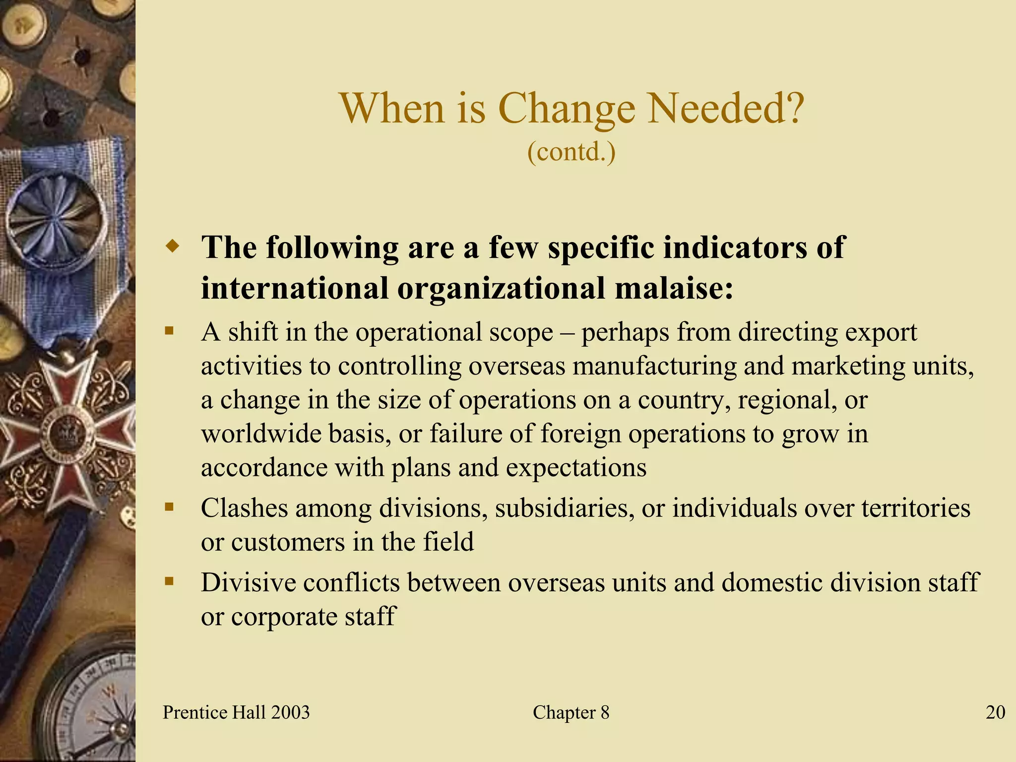 When is Change Needed?
                                (contd.)


 The following are a few specific indicators of
  international organizational malaise:
 A shift in the operational scope – perhaps from directing export
  activities to controlling overseas manufacturing and marketing units,
  a change in the size of operations on a country, regional, or
  worldwide basis, or failure of foreign operations to grow in
  accordance with plans and expectations
 Clashes among divisions, subsidiaries, or individuals over territories
  or customers in the field
 Divisive conflicts between overseas units and domestic division staff
  or corporate staff


Prentice Hall 2003              Chapter 8                                  20
 