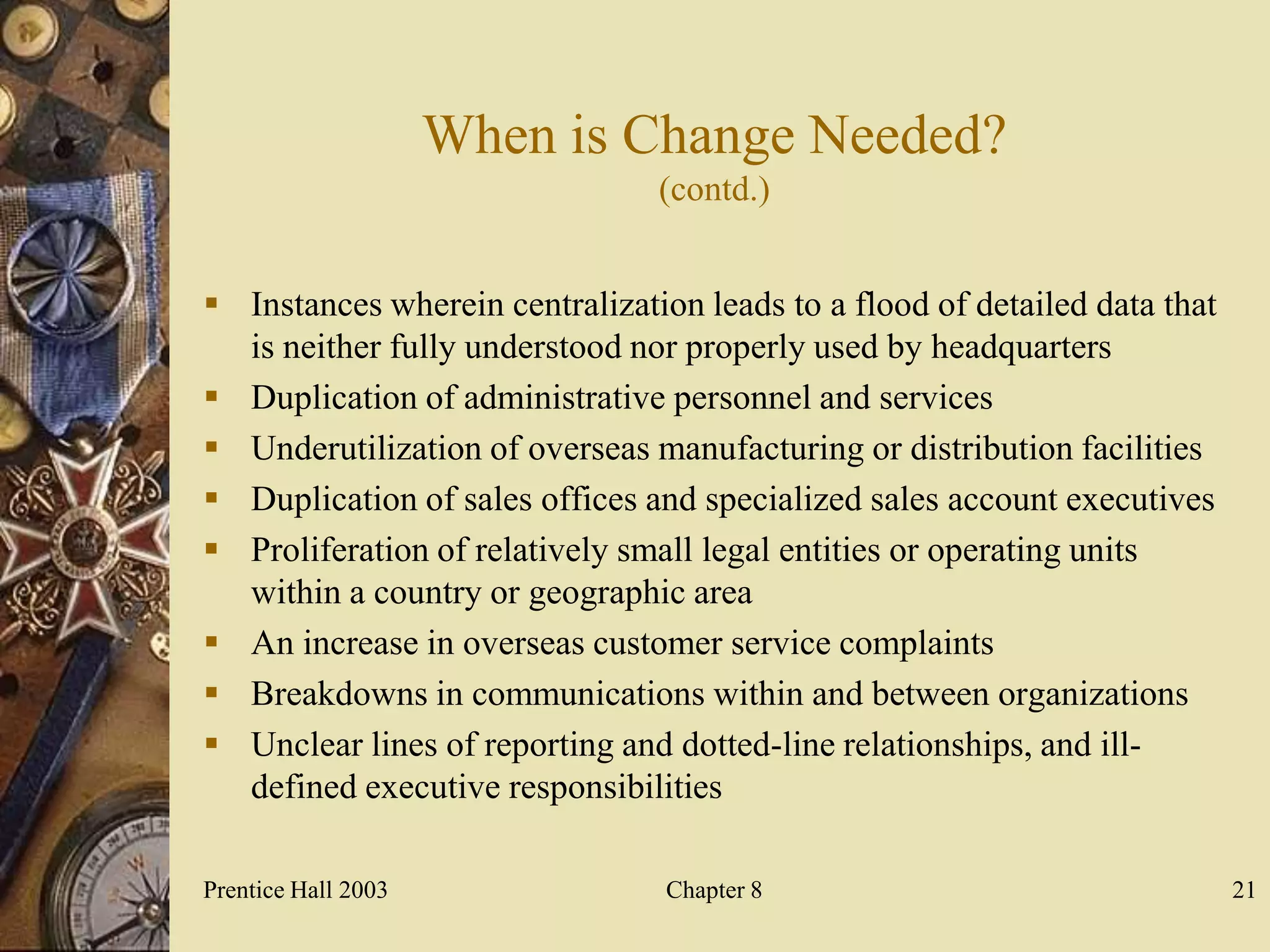 When is Change Needed?
                                (contd.)


 Instances wherein centralization leads to a flood of detailed data that
  is neither fully understood nor properly used by headquarters
 Duplication of administrative personnel and services
 Underutilization of overseas manufacturing or distribution facilities
 Duplication of sales offices and specialized sales account executives
 Proliferation of relatively small legal entities or operating units
  within a country or geographic area
 An increase in overseas customer service complaints
 Breakdowns in communications within and between organizations
 Unclear lines of reporting and dotted-line relationships, and ill-
  defined executive responsibilities

Prentice Hall 2003               Chapter 8                                  21
 