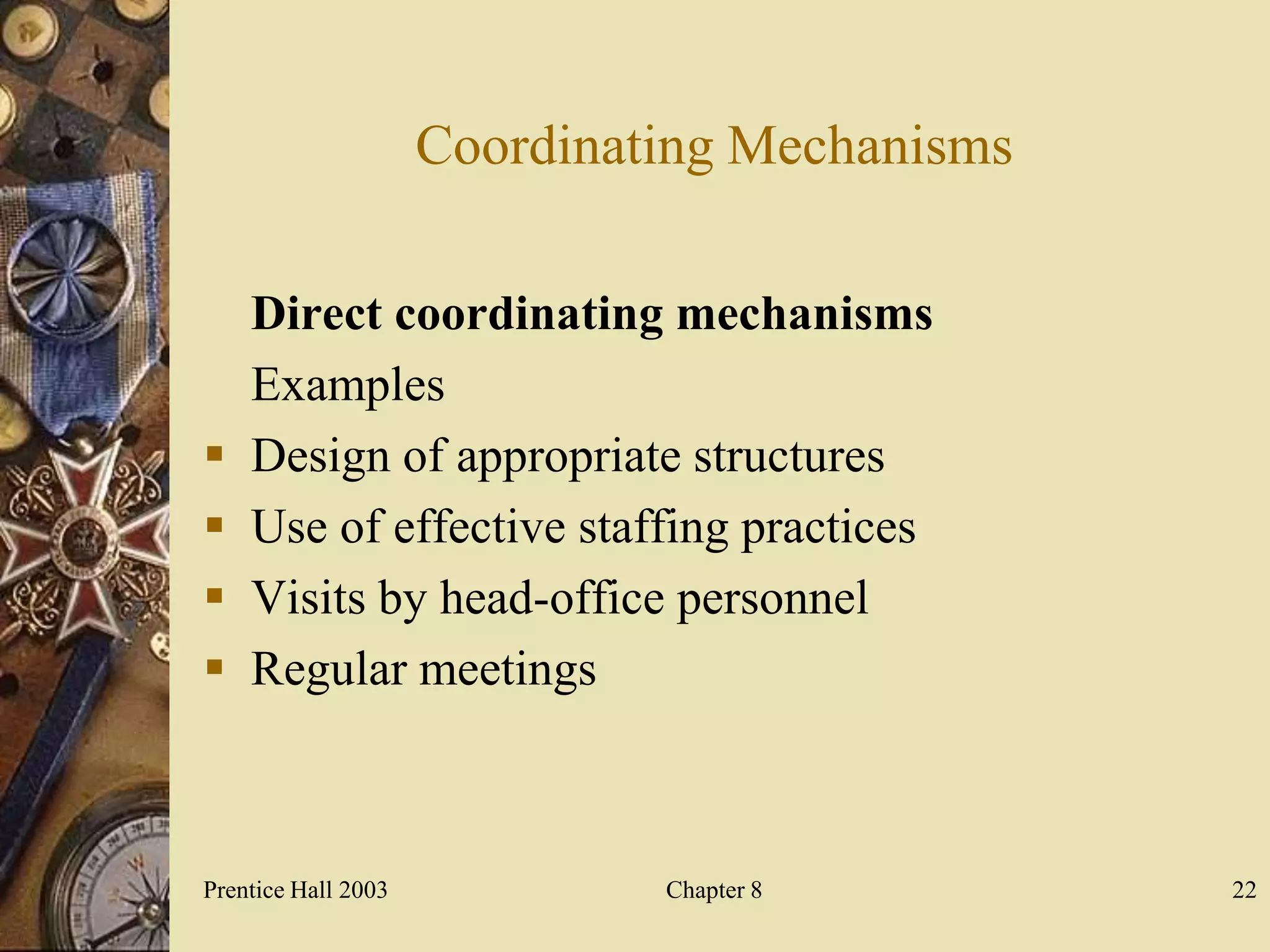 Coordinating Mechanisms

    Direct coordinating mechanisms
    Examples
   Design of appropriate structures
   Use of effective staffing practices
   Visits by head-office personnel
   Regular meetings



Prentice Hall 2003            Chapter 8        22
 