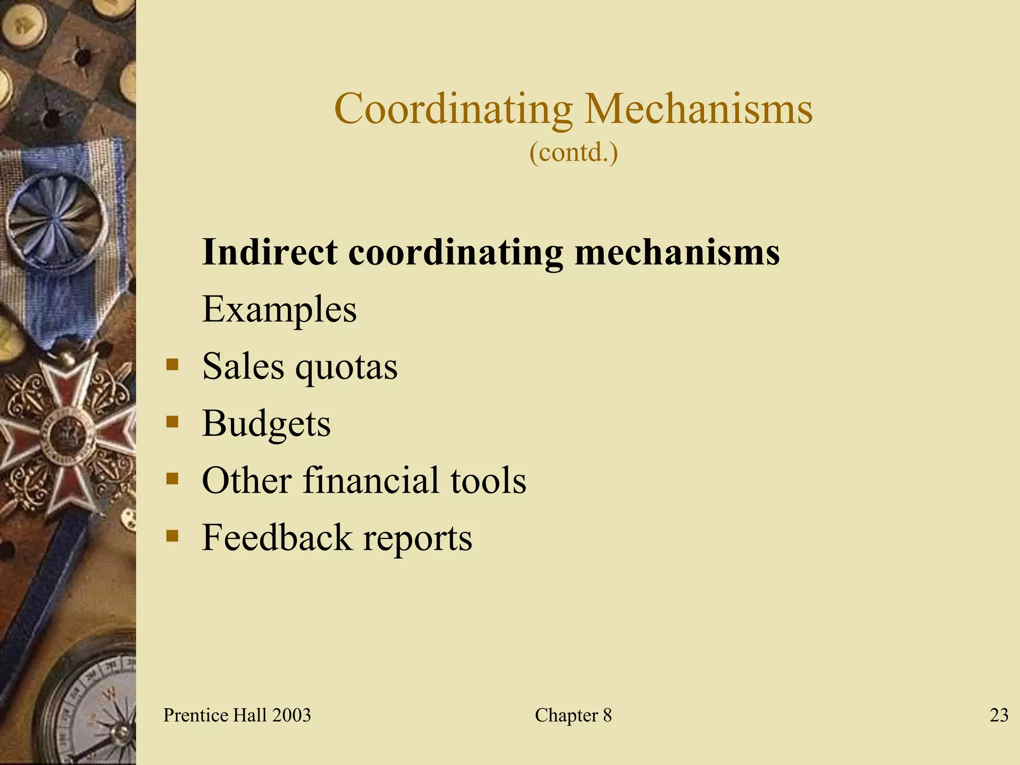 Coordinating Mechanisms
                              (contd.)


    Indirect coordinating mechanisms
    Examples
   Sales quotas
   Budgets
   Other financial tools
   Feedback reports



Prentice Hall 2003            Chapter 8        23
 