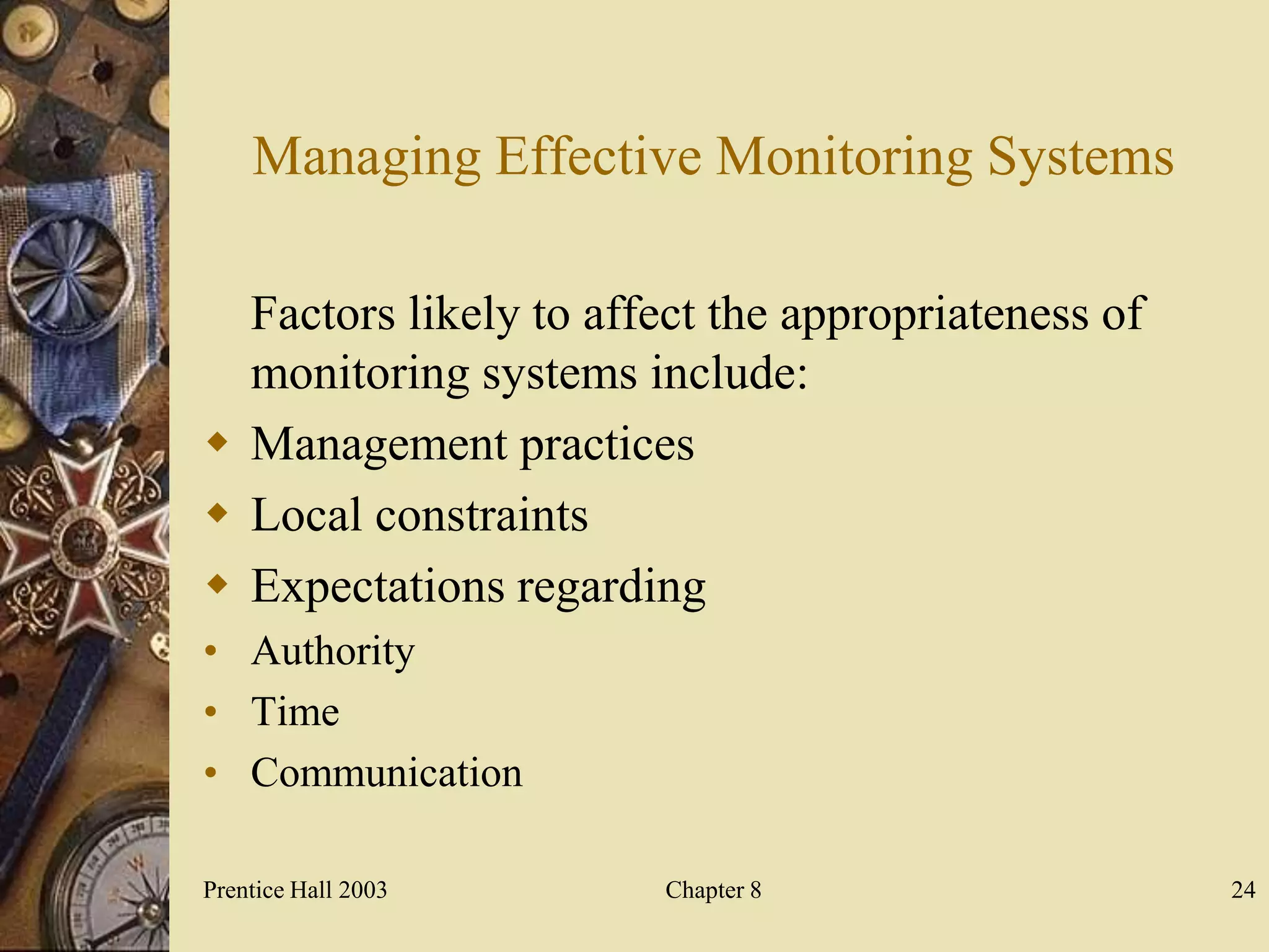 Managing Effective Monitoring Systems

  Factors likely to affect the appropriateness of
  monitoring systems include:
 Management practices
 Local constraints
 Expectations regarding
• Authority
• Time
• Communication

Prentice Hall 2003      Chapter 8                   24
 