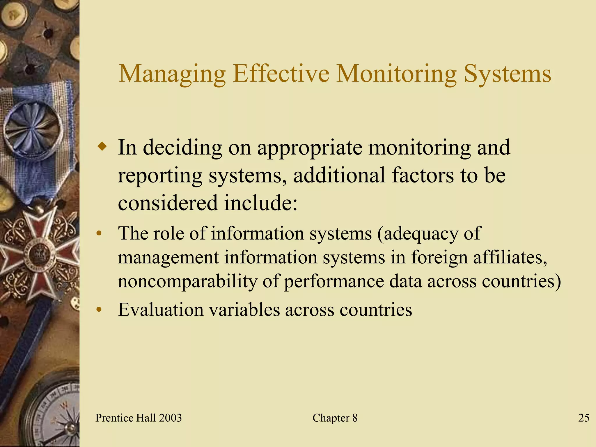Managing Effective Monitoring Systems

 In deciding on appropriate monitoring and
  reporting systems, additional factors to be
  considered include:
• The role of information systems (adequacy of
  management information systems in foreign affiliates,
  noncomparability of performance data across countries)
• Evaluation variables across countries




Prentice Hall 2003        Chapter 8                        25
 