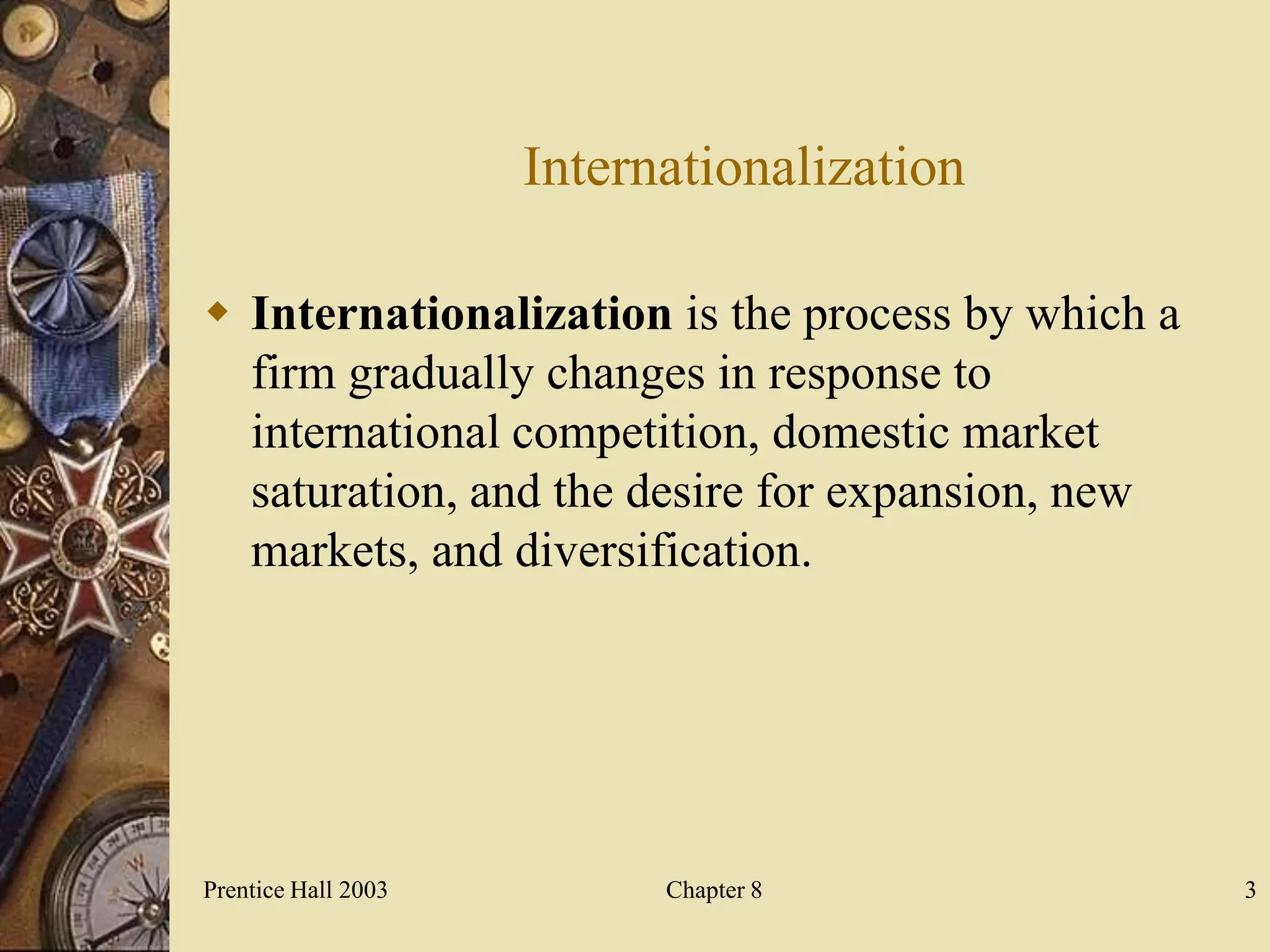Internationalization

 Internationalization is the process by which a
  firm gradually changes in response to
  international competition, domestic market
  saturation, and the desire for expansion, new
  markets, and diversification.




Prentice Hall 2003         Chapter 8               3
 