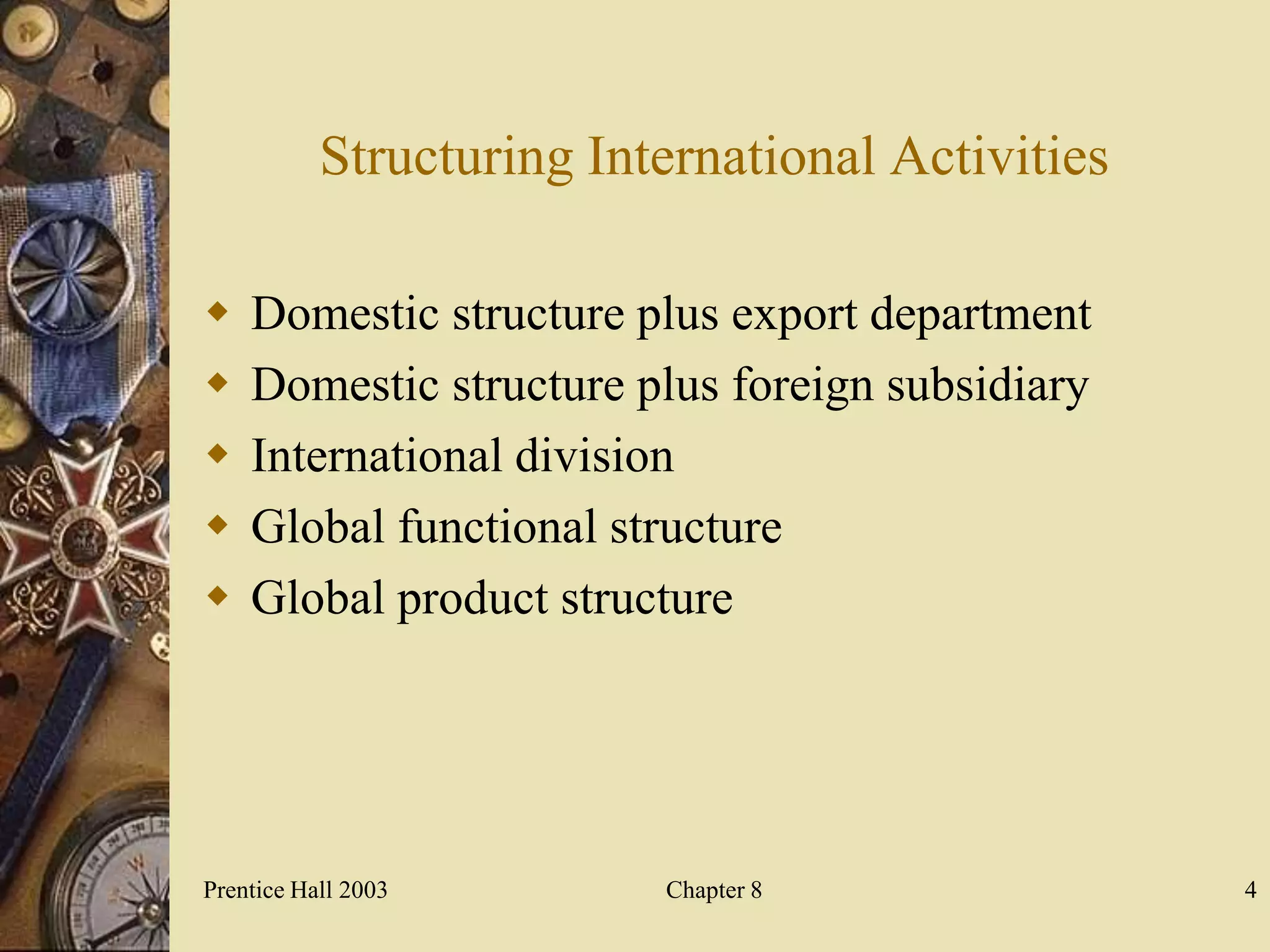 Structuring International Activities

   Domestic structure plus export department
   Domestic structure plus foreign subsidiary
   International division
   Global functional structure
   Global product structure




Prentice Hall 2003        Chapter 8               4
 