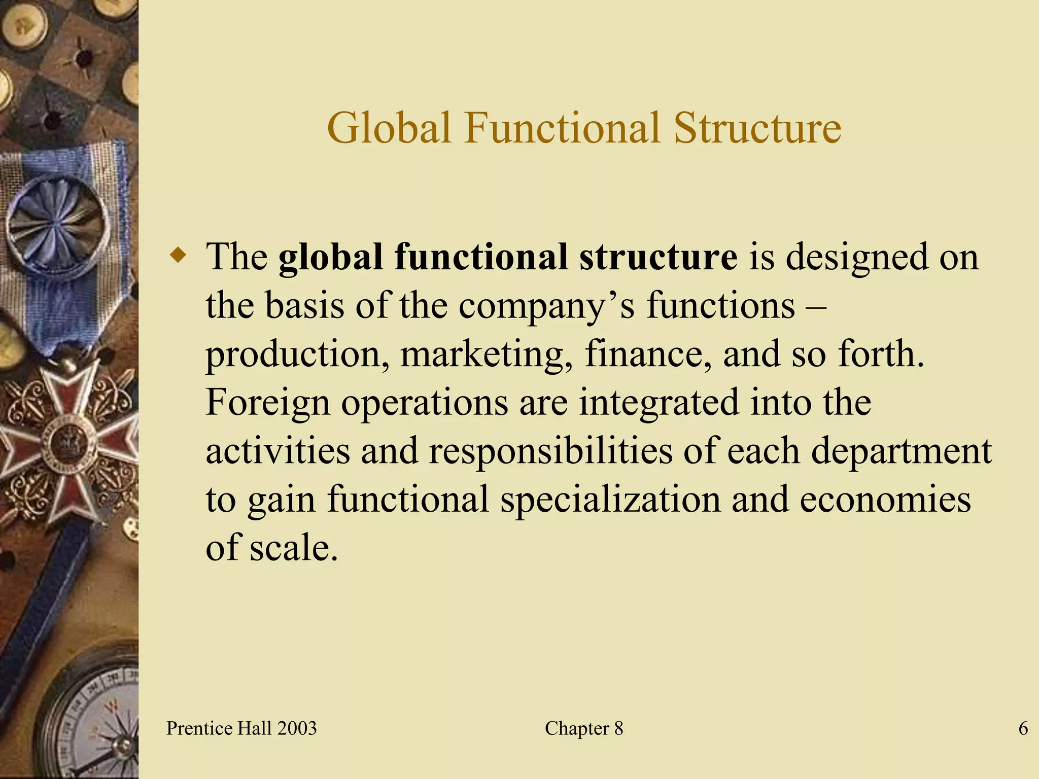 Global Functional Structure

 The global functional structure is designed on
  the basis of the company’s functions –
  production, marketing, finance, and so forth.
  Foreign operations are integrated into the
  activities and responsibilities of each department
  to gain functional specialization and economies
  of scale.



Prentice Hall 2003              Chapter 8              6
 