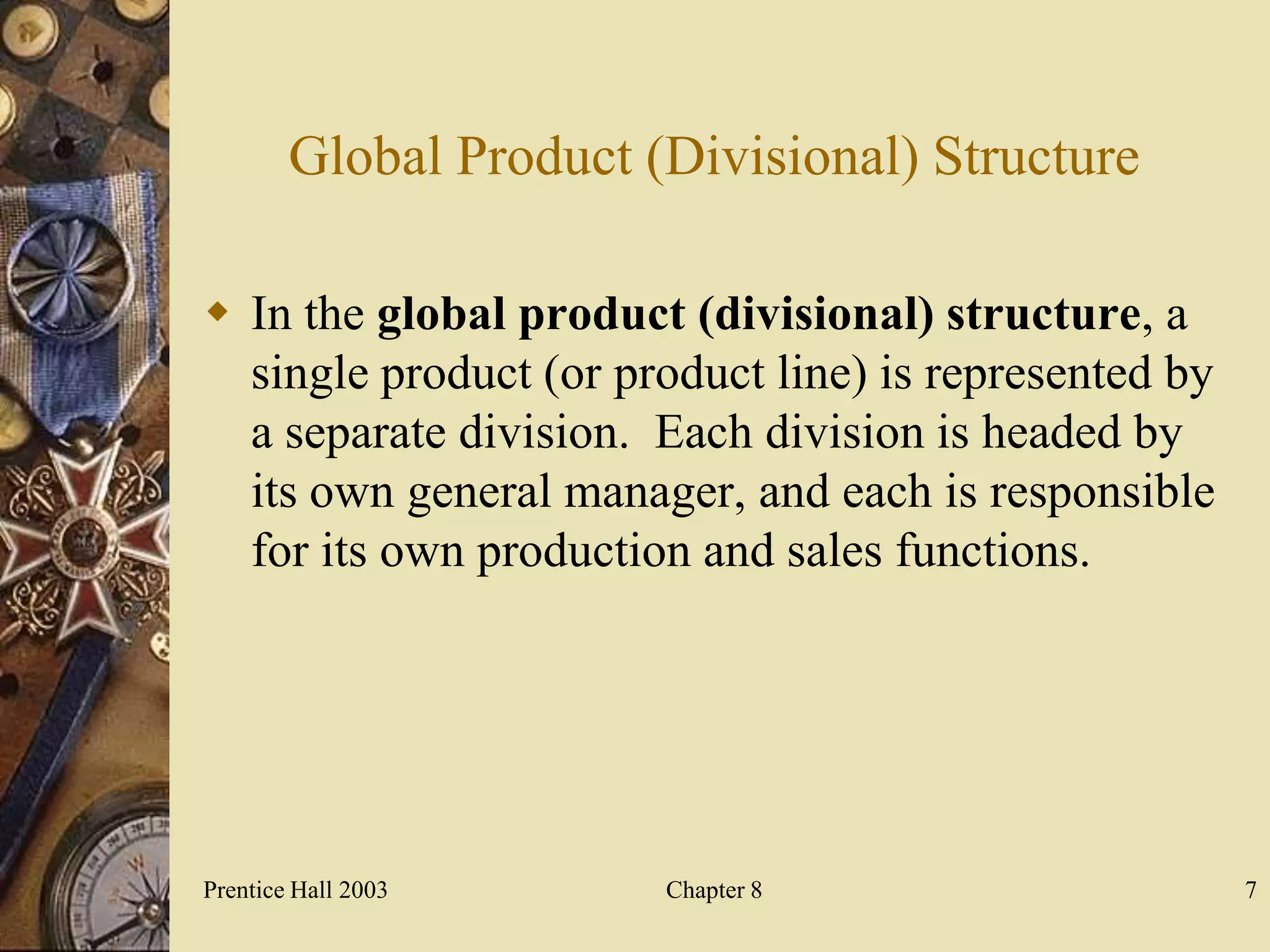 Global Product (Divisional) Structure

 In the global product (divisional) structure, a
  single product (or product line) is represented by
  a separate division. Each division is headed by
  its own general manager, and each is responsible
  for its own production and sales functions.




Prentice Hall 2003      Chapter 8                      7
 