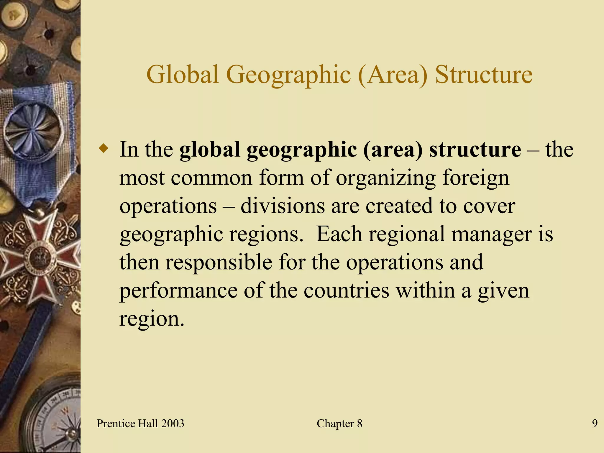 Global Geographic (Area) Structure

 In the global geographic (area) structure – the
  most common form of organizing foreign
  operations – divisions are created to cover
  geographic regions. Each regional manager is
  then responsible for the operations and
  performance of the countries within a given
  region.



Prentice Hall 2003      Chapter 8                   9
 
