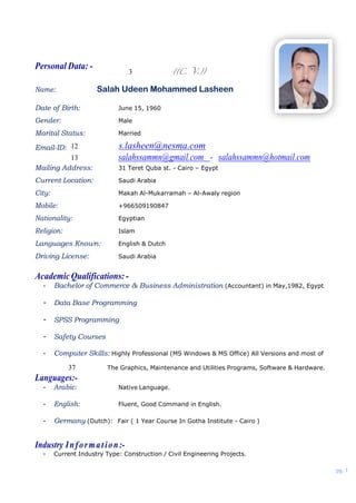 pg. 1
Personal Data: -
((C. V.))3
Name: Salah Udeen Mohammed Lasheen
Date of Birth: June 15, 1960
Gender: Male
Marital Status: Married
Email-ID: s.lasheen@nesma.com12
salahssammn@gmail.com - salahssammn@hotmail.com13
Mailing Address: 31 Teret Quba st. - Cairo – Egypt
Current Location: Saudi Arabia
City: Makah Al-Mukarramah – Al-Awaly region
Mobile: +966509190847
Nationality: Egyptian
Religion: Islam
Languages Known: English & Dutch
Driving License: Saudi Arabia
AcademicQualifications:-
- Bachelor of Commerce & Business Administration (Accountant) in May,1982, Egypt
- Data Base Programming
- SPSS Programming
- Safety Courses
- Computer Skills: Highly Professional (MS Windows & MS Office) All Versions and most of
Languages:-
The Graphics, Maintenance and Utilities Programs, Software & Hardware.37
- Arabic: Native Language.
- English: Fluent, Good Command in English.
- Germany (Dutch): Fair ( 1 Year Course In Gotha Institute - Cairo )
Industry Information:-
- Current Industry Type: Construction / Civil Engineering Projects.
 