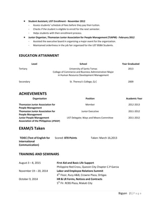 Bigyan 2 | P a g e
 Student Assistant, UST Enrollment - November 2012
- Assess students’ schedule of fees before they pay their tuition.
- Checks if the student is eligible to enroll for the next semester.
- Helps students with their enrollment process.
 Junior Organizer, Thomasian Junior Association for People Management (TJAPM) - February 2012
- Assisted the executive board in organizing a major event for the organization.
- Maintained orderliness in the job fair organized for the UST BSBA Students.
EDUCATION ATTAINMENT
Level School Year Graduated
Tertiary University of Santo Tomas
College of Commerce and Business Administration Major
in Human Resource Development Management
2013
Secondary St. Theresa’s College, Q.C 2009
ACHIEVEMENTS
Organization Position Academic Year
Thomasian Junior Association for
People Management
Member 2012-2013
Thomasian Junior Association for
People Management
Junior Executive 2011-2012
Junior People Management
Association of the Philippines (JPMAP)
UST Delegate; Ways and Means Committee 2011-2012
EXAM/S Taken
TOIEC (Test of English for
International
Communication)
Scored: 870 Points Taken: March 16,2013
TRAINING AND SEMINARS
August 3 – 8, 2015 First Aid and Basic Life Support
Philippine Red Cross, Quezon City Chapter C.P Garcia
November 19 – 20, 2014 Labor and Employee Relations Summit
4th
Floor, Rucy A&B, Crowne Plaza, Ortigas
October 9, 2014 HR & LR Forms, Notices and Contracts
5th
Flr. RCBS Plaza, Makati City
 
