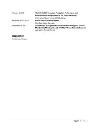 Bigyan 3 | P a g e
February 8, 2013 The Polished HR Executive: Perception, Performance and
Professionalism (Are you ready in the corporate world?)
University of Santo Tomas, AMV Building,
November 26-27, 2013 National Youth Summit (JPMAP)
Club Balai Isabel, Batangas
September 11, 2011 Junior People Management Association of the Philippines General
Membership Meeting: I.R.I.S.E: JPMAPers’ Prime Access to Success!
Jade Valley, Tomas Morato
REFERRENCE
Available upon Request
 