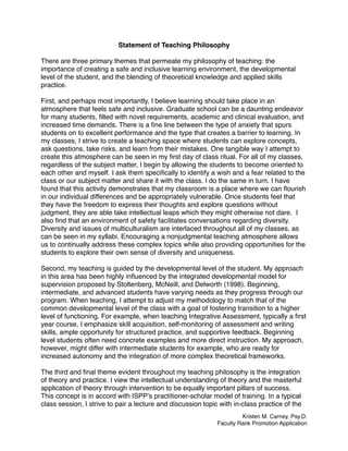 Statement of Teaching Philosophy
There are three primary themes that permeate my philosophy of teaching: the
importance of creating a safe and inclusive learning environment, the developmental
level of the student, and the blending of theoretical knowledge and applied skills
practice.
First, and perhaps most importantly, I believe learning should take place in an
atmosphere that feels safe and inclusive. Graduate school can be a daunting endeavor
for many students, ﬁlled with novel requirements, academic and clinical evaluation, and
increased time demands. There is a ﬁne line between the type of anxiety that spurs
students on to excellent performance and the type that creates a barrier to learning. In
my classes, I strive to create a teaching space where students can explore concepts,
ask questions, take risks, and learn from their mistakes. One tangible way I attempt to
create this atmosphere can be seen in my ﬁrst day of class ritual. For all of my classes,
regardless of the subject matter, I begin by allowing the students to become oriented to
each other and myself. I ask them speciﬁcally to identify a wish and a fear related to the
class or our subject matter and share it with the class. I do the same in turn. I have
found that this activity demonstrates that my classroom is a place where we can ﬂourish
in our individual differences and be appropriately vulnerable. Once students feel that
they have the freedom to express their thoughts and explore questions without
judgment, they are able take intellectual leaps which they might otherwise not dare. I
also ﬁnd that an environment of safety facilitates conversations regarding diversity.
Diversity and issues of multiculturalism are interlaced throughout all of my classes, as
can be seen in my syllabi. Encouraging a nonjudgmental teaching atmosphere allows
us to continually address these complex topics while also providing opportunities for the
students to explore their own sense of diversity and uniqueness.
Second, my teaching is guided by the developmental level of the student. My approach
in this area has been highly inﬂuenced by the integrated developmental model for
supervision proposed by Stoltenberg, McNeill, and Delworth (1998). Beginning,
intermediate, and advanced students have varying needs as they progress through our
program. When teaching, I attempt to adjust my methodology to match that of the
common developmental level of the class with a goal of fostering transition to a higher
level of functioning. For example, when teaching Integrative Assessment, typically a ﬁrst
year course, I emphasize skill acquisition, self-monitoring of assessment and writing
skills, ample opportunity for structured practice, and supportive feedback. Beginning
level students often need concrete examples and more direct instruction. My approach,
however, might differ with intermediate students for example, who are ready for
increased autonomy and the integration of more complex theoretical frameworks.
The third and ﬁnal theme evident throughout my teaching philosophy is the integration
of theory and practice. I view the intellectual understanding of theory and the masterful
application of theory through intervention to be equally important pillars of success.
This concept is in accord with ISPP’s practitioner-scholar model of training. In a typical
class session, I strive to pair a lecture and discussion topic with in-class practice of the
Kristen M. Carney, Psy.D.
Faculty Rank Promotion Application
 