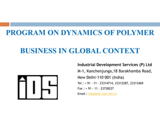 PROGRAM ON DYNAMICS OF POLYMER
BUSINESS IN GLOBAL CONTEXT
Industrial Development Services (P) Ltd
M-1, Kanchenjunga,18 Barakhamba Road,
New Delhi-110 001 (India)
Tel : + 91 - 11 - 23314714, 23312287, 23313469
Fax : + 91 - 11 – 23738227
Email : ids@del2.vsnl.net.in
 