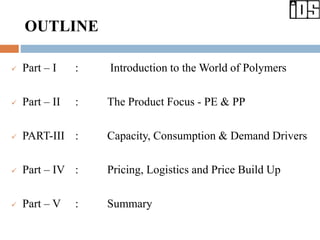 OUTLINE
 Part – I : Introduction to the World of Polymers
 Part – II : The Product Focus - PE & PP
 PART-III : Capacity, Consumption & Demand Drivers
 Part – IV : Pricing, Logistics and Price Build Up
 Part – V : Summary
 