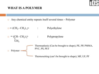 WHAT IS A POLYMER
 Any chemical entity repeats itself several times – Polymer
 (CH2 - CH2) n : Polyethylene
 (CH - CH2) n : Polypropylene
CH3
 Polymer
Thermoplastic (Can be brought to shape), PE, PP, PMMA,
PVC, PS, PET
Thermosetting (can’t be brought to shape), MF, UF, PF
 
