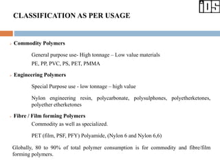 CLASSIFICATION AS PER USAGE
 Commodity Polymers
General purpose use- High tonnage – Low value materials
PE, PP, PVC, PS, PET, PMMA
 Engineering Polymers
Special Purpose use - low tonnage – high value
Nylon engineering resin, polycarbonate, polysulphones, polyetherketones,
polyether etherketones
 Fibre / Film forming Polymers
Commodity as well as specialized.
PET (film, PSF, PFY) Polyamide, (Nylon 6 and Nylon 6,6)
Globally, 80 to 90% of total polymer consumption is for commodity and fibre/film
forming polymers.
 