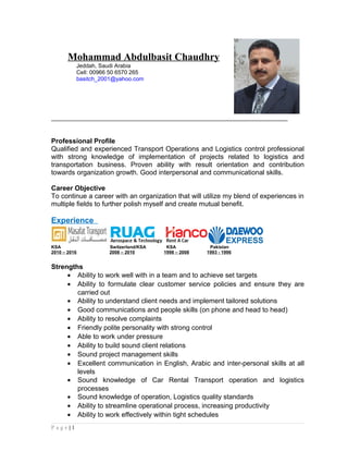 Mohammad Abdulbasit Chaudhry
Jeddah, Saudi Arabia
Cell: 00966 50 6570 265
basitch_2001@yahoo.com
____________________________________________________________________
Professional Profile
Qualified and experienced Transport Operations and Logistics control professional
with strong knowledge of implementation of projects related to logistics and
transportation business. Proven ability with result orientation and contribution
towards organization growth. Good interpersonal and communicational skills.
Career Objective
To continue a career with an organization that will utilize my blend of experiences in
multiple fields to further polish myself and create mutual benefit.
Experience
KSA Switzerland/KSA KSA Pakistan
2010 – 2016 2008 – 2010 1998 – 2008 1993 - 1996
Strengths
• Ability to work well with in a team and to achieve set targets
• Ability to formulate clear customer service policies and ensure they are
carried out
• Ability to understand client needs and implement tailored solutions
• Good communications and people skills (on phone and head to head)
• Ability to resolve complaints
• Friendly polite personality with strong control
• Able to work under pressure
• Ability to build sound client relations
• Sound project management skills
• Excellent communication in English, Arabic and inter-personal skills at all
levels
• Sound knowledge of Car Rental Transport operation and logistics
processes
• Sound knowledge of operation, Logistics quality standards
• Ability to streamline operational process, increasing productivity
• Ability to work effectively within tight schedules
P a g e | 1
 