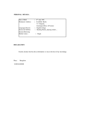 PERSONAL DETAILS:
Date of Birth :- 6th July 1992
Permanent Address :- S.Arifulla Basha
7-3 Talupula,
Anantapur(Dist), AP (state)
Languages Known :- English,Telugu
Interest & Hobbies :- Reading Books, playing cricket ,
Internet Browsing
Marital status : :- Single
DECLARATION
I hereby declare that the above information is true to the best of my knowledge.
Place: Bangalore
S.MD.SAMEER
 