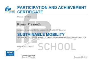  
 
PARTICIPATION AND ACHIEVEMENT
CERTIFICATE
  This is to inform that
 
Kumar Prasanth
 
completed all courses and online assessments offered by IFP School on:
 
SUSTAINABLE MOBILITY
  TECHNICAL AND ENVIRONMENTAL CHALLENGES FOR THE AUTOMOTIVE SECTOR
 
SESSION 2014 – 4 WEEKS
Philippe PINCHON
Dean of IFP School December 23, 2014
 