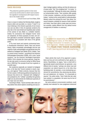 34 Volume 40 Issue 2 | Skeptical Inquirer
RACE REVIVED
“The productive questions pertain to how races
came to be and the extent to which racial variation
has significant consequences with respect to func-
tion in the modern world.”
—Vincent Sarich and Frank Miele, 2004
I have no reason to believe that Nicholas Wade, longtime
science editor and journalist, is a racist, if “racist” is to
mean believing in the inherent superiority of one human
race over any other. In fact, he expressly condemns the
idea. But in the more limited and hopefully sober context
of the science of race, Wade is a veritable maverick.
Indeed, his conclusions that biological human races
(or subspecies, for these purposes) do exist, and con-
form generally to ancestral continental regions, appear
remarkably more consistent with those of the general
public.
In his most recent and certainly controversial book,
A Troublesome Inheritance: Genes, Race and Human
History, Wade immediately acknowledges that the vast
majority of both anthropologists and geneticists deny the
existence of biological race (Wade 2014). Indeed, “race
is a recent human invention,” according to the American
Anthropological Association (2008), and a mere “social
construct,” per the American Sociological Association
(2003). First to decode the human genome, Craig Ven-
ter was also quick to announce during his White House
visit in 2000 that “the concept of race has no genetic or
scientific basis.”
But academics especially are resistant to biological
race, or the idea that “human evolution is recent, copi-
ous, and regional,” Wade contends, because they fear
for their careers in left-leaning political atmospheres and
because they tend to be “obsessed with intelligence”
and paralyzed by the “unlikely” possibility that genetics
might one day demonstrate the intellectual superiority of
one major race over others.
According to Wade, “social scientists often write as if
they believe that culture explains everything and race [in-
deed, biology] explains nothing, and that all cultures are
of equal value.” But “the emerging truth,” he insists, “is
more complicated.” Although the author sees individuals
as fundamentally similar, “their societies differ greatly
in their structure, institutions, and their achievements.”
Indeed, “contrary to the central belief of multiculturalists,
Western culture has achieved far more” than others “be-
cause Europeans, probably for reasons of both evolution
and history, have been able to create open and innova-
tive societies, starkly different from the default human
arrangements of tribalism or autocracy.”
Wade admits that much of his argument is specu-
lative and has yet to be confirmed by hard, genetic ev-
idence. Nevertheless, he argues, “even a small shift in
[genetically based] social behavior can generate a very
different kind of society,” perhaps one where trust and
cooperation can extend beyond kin or the tribe—thus
facilitating trade, for example, or one emphasizing pun-
ishment for nonconformity—thus advancing rule-orienta-
tion and isolationism, for instance. “It is reasonable to
assume,” the author writes, “that if traits like skin color
have evolved in a population, the same may be true of
its social behavior.”
But what profound environmental conditions could
possibly have selected for more progressive behavioral
 