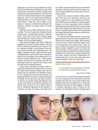 Skeptical Inquirer | March/April 2016 35
adaptations in some but not all populations? As the cli-
mate warmed following the Pleistocene Ice Age, Wade
reminds that the agricultural revolution erupted around
10,000 years ago among settlements in the Near East
and China. Increased food production led to population
explosions, which in turn spurred social stratification,
wealth disparities, and more frequent warfare. “Human
social behavior,” Wade says, “had to adapt to a suc-
cession of makeovers as settled tribes developed into
chiefdoms, chiefdoms into archaic states, and states
into empires.”
Meanwhile, other societies transformed far less dra-
matically. “For lack of good soils, favorable climate,
navigable rivers, and population pressures,” Wade ob-
serves, “Africa south of the Sahara remained largely
tribal throughout the historical period, as did Australia,
Polynesia, and the circumpolar regions.”
Citing economist Gregory Clark (2007), Wade then
postulates that, during the period between 1200 and
1800 ce—twenty-four generations and “plenty of time
for a significant change in social behavior if the pres-
sure of natural selection were sufficiently intense”—the
English in particular evolved a greater tendency toward
“bourgeoisification” and at least four traits—nonviolence,
literacy, thrift, and patience—thus enabling them to es-
cape the so-called “Malthusian trap,” in which agrarian
societies never quite learn to produce more than their
expanding numbers can consume, and, finally, to lead
the world into the Industrial Revolution.
In other words, according to this author, modern in-
dustrialized societies have emerged only as a result of
two evolved sets of behaviors—initially, those that favor
broader trust and contribute to the breakdown of tribal-
ism and, subsequently, those that favor discipline and
delayed gratification and lead to increased productivity
and wealth. On the other hand, says Wade, sub-Saha-
ran Africans, for example, though well-adapted to their
unique environmental circumstances, generally never
evolved traits necessary to move beyond tribalism.
Only an evolutionary explanation for this disparity, he
concludes, can reveal, for instance, why foreign aid to
non-modern societies frequently fails and why Western
institutions, including democracy and free markets, can-
not be readily transferred to (or forced upon) yet pre-in-
dustrial cultures.
So how many races have evolved in Wade’s estima-
tion? Three major races—Caucasian, East Asian, and
African—resulted from an early migration out of Africa
some 50,000 years ago, followed by a division between
European and Asian populations shortly thereafter.
Quoting statistical geneticist Neil Risch, however, Wade
adds Pacific Islanders and Native Americans to the list
because “population genetic studies have recapitulated
the classical definition of races based on continental an-
cestry” (Risch et al. 2002).
To those who would object that there can be no bio-
logical race when so many thousands of people fail to fit
neatly into any discrete racial category, Wade responds,
“to say there are no precise boundaries between races
is like saying there are no square circles.” Races, he
adds, are merely “way stations” on the evolutionary road
toward speciation. Different variations of a species can
arise where different populations face different selective
challenges, and humans have no special exemption from
this process. However, the forces of differentiation can
reverse course when, as now, races intermingle due to
increased migration, travel, and intermarriage.
RACE REJECTED
“It is only tradition and shortsightedness that leads
us to think there are multiple distinct oceans.”
—Guy P. Harrison, 2010
If we inherit from our parents traits typically associated
with race, including skin, hair, and eye color, why do most
scientists insist that race is more social construct than
biological reality? Are they suffering from an acute case
of political correctness, as Wade suggests, or perhaps
a misplaced paternalistic desire to deceive the irre-
sponsible and shortsighted masses for the greater good
 