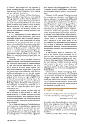 36 Volume 40 Issue 2 | Skeptical Inquirer
of humanity? More ignoble things have happened, of
course, even within scientific communities. But accord-
ing to geneticist Daniel J. Fairbanks, the denial of biolog-
ical race is all about the evidence.
In his new book, Everyone Is African: How Science
Explodes the Myth of Race, Fairbanks points out that,
although large-scale analyses of human DNA have re-
cently unleashed a deluge of detailed genetic informa-
tion, such analyses have so far failed to reveal discrete
genetic boundaries along traditional lines of racial clas-
sification (Fairbanks 2015). “What they do reveal,” he
argues, “are complex and fascinating ancestral back-
grounds that mirror known historical immigration, both
ancient and modern.”
In 1972, Harvard geneticist Richard Lewontin ana-
lyzed seventeen different genes among seven groups
classified by geographic origin. He famously discovered
that subjects within racial groups varied more among
themselves than their overall group varied from other
groups and concluded that there exists virtually no ge-
netic or taxonomic significance to racial classifications
(Lewontin 1972). But Lewontin’s word on the subject
was by no means the last. Later characterizing his con-
clusion as “Lewontin’s Fallacy,” for example, Cambridge
geneticist A.W.F. Edwards reminded us how easy it is to
predict race simply by inspecting people’s genes (Ed-
wards 2003).
So who was right? Both of them were, according to
geneticist Lynn Jorde and anthropologist Stephen Wood-
ing. Summarizing several large-scale studies on the topic
in 2004, they confirmed Lewontin’s finding that about
85–90 percent of all human genetic variation exists
within continental groups, while only 10–15 percent ex-
ists between them (Jorde and Wooding 2004). Even so,
as Edwards had insisted, they were also able to assign
all native European, East Asian, and sub-Saharan African
subjects to their continent of origin using DNA alone.
In the end, however, Jorde and Wooding showed that
geographically intermediate populations—South Indians,
for example—did not fit neatly into commonly conceived
racial categories. “Ancestry,” they concluded, was “a
more subtle and complex description” of one’s genetic
makeup than “race.”
Fairbanks concurs. Humans have been highly mo-
bile for thousands of years, he notes. As a result, our
biological variation “is complex, overlapping, and more
continuous than discrete.” When one analyzes DNA from
a geographically broad and truly representative sample,
the author surmises, “the notion of discrete racial bound-
aries disappears.”
Nor are the genetic signatures of typically conceived
racial traits always consistent between populations na-
tive to different geographic regions. Consider skin color,
for example. We know, of course, that the first Homo
sapiens inherited dark skin previously evolved in Africa
to protect against sun exposure and folate degradation,
which negatively affects fetal development. Even today,
the ancestral variant of the MC1R gene, conferring high
skin pigmentation, is carried uniformly among native Af-
ricans.
But around 30,000 years ago, Fairbanks notes, long
after our species had first ventured out of Africa into the
Caucasus region, a new variant appeared. KITLG evolved
in this population prior to the European-Asian split to re-
duce pigmentation and facilitate vitamin D absorption in
regions of diminished sunlight. Some 15,000 years later,
however, another variant, SLC24A5, evolved by selec-
tive sweep as one group migrated westward into Europe.
Extremely rare in other native populations, nearly 100
percent of modern native Europeans carry this variant.
On the other hand, as their assorted skin tones demon-
strate, African Americans and Caribbean Americans
carry two copies of an ancestral variant, two copies of
the SLC24A5 variant, or one of each. Asians, by con-
trast, developed their own pigment-reducing variants—of
the OCA2 gene, for example—via convergent evolution,
whereby similar phenotypic traits result independently
among different populations due to similar environmen-
tal pressures.
So how can biology support the traditional, or “folk,”
notion of race when the genetic signatures of that no-
tion’s most relied upon trait—that is, skin color—are so
diverse among populations sharing the same or a sim-
ilar degree of skin pigmentation? Fairbanks judges the
idea utterly bankrupt “in light of the obvious fact that
actual variation for skin color in humans does not fall
into discrete classes” but rather “ranges from intense
to little pigmentation in continuously varying gradations”
(Fairbanks 2015).
To Wade, Fairbanks offers the following reply: “Tradi-
tional racial classifications constitute an oversimplified
way to represent the distribution of genetic variation
among the people of the world. Mutations have been
creating new DNA variants throughout human history,
and the notion that a small proportion of them define
human races fails to recognize the complex nature of
their distribution” (Fairbanks 2015).
A SEVERE RESPONSE
“I use the term scientific racism to refer to scientists who
continue to believe that race is a biological reality.”
—Robert Wald Sussman, 2014
Since neither author disputes the absence of completely
discrete racial categories, one could argue that part of
the battle is really one over mere semantics, if not poli-
tics. Regardless, critical aspects of Wade’s analysis were
quickly and sharply criticized by several well-respected
researchers.
The former president of the American Anthropologi-
 