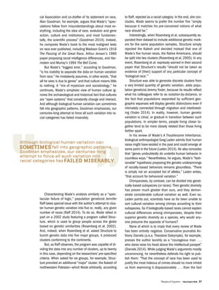Skeptical Inquirer | March/April 2016 37
cal Association and co-drafter of its statement on race,
Alan Goodman, for example, argues that Wade’s “spec-
ulations follow from misunderstandings about most ev-
erything, including the idea of race, evolution and gene
action, culture and institutions, and most fundamen-
tally, the scientific process” (Goodman 2014). Indeed,
he compares Wade’s book to the most maligned texts
on race ever published, including Madison Grant’s 1916
The Passing of the Great Race, Arthur Jenson’s 1969
paper proposing racial intelligence differences, and Her-
rnstein and Murray’s 1994 The Bell Curve.
But Wade’s “biggest error,” according to Goodman,
“is his inability to separate the data on human variation
from race.” He mistakenly assumes, in other words, “that
all he sees is due to genes” and that culture means little
to nothing. A “mix of mysticism and sociobiology,” he
continues, Wade’s simplistic view of human culture ig-
nores the archaeological and historical fact that cultures
are “open systems” that constantly change and interact.
And although biological human variation can sometimes
fall into geographic patterns, Goodman emphasizes, our
centuries-long attempt to force all such variation into ra-
cial categories has failed miserably.
Characterizing Wade’s analysis similarly as a “spec-
tacular failure of logic,” population geneticist Jennifer
Raff takes special issue with the author’s attempt to clus-
ter human genetic variation into five or, really, any given
number of races (Raff 2014). To do so, Wade relied in
part on a 2002 study featuring a program called Struc-
ture, which is used to group people across the globe
based on genetic similarities (Rosenberg et al. 2002).
And, indeed, when Rosenberg et al. asked Structure to
bunch genetic data into five major groups, it produced
clusters conforming to the continents.
But, as Raff observes, the program was capable of di-
viding the data into any number of clusters, up to twenty
in this case, depending on the researchers’ pre-specified
criteria. When asked for six groups, for example, Struc-
ture provided an additional “major” cluster, the Kalash of
northwestern Pakistan—which Wade arbitrarily, according
to Raff, rejected as a racial category. In the end, she con-
cludes, Wade seems to prefer the number five “simply
because it matches his pre-conceived notions of what
race should be.”
Interestingly, when Rosenberg et al. subsequently ex-
panded their dataset to include additional genetic mark-
ers for the same population samples, Structure simply
rejected the Kalesh and decided instead that one of
Wade’s five human races, the Native Americans, should
be split into two clusters (Rosenberg et al. 2005). In any
event, Rosenberg et al. expressly warned in their second
paper that Structure’s results “should not be taken as
evidence of [their] support of any particular concept of
‘biological race.’”
Structure was able to generate discrete clusters from
a very limited quantity of genetic variation, adds popu-
lation geneticist Jeremy Yoder, because its results reflect
what his colleagues refer to as isolation-by-distance, or
the fact that populations separated by sufficient geo-
graphic expanses will display genetic distinctions even if
intimately connected through migration and interbreed-
ing (Yoder 2014). In reality, however, human genetic
variation is clinal, or gradual in transition between such
populations. In simpler terms, people living closer to-
gether tend to be more closely related than those living
farther apart.
In his review of Wade’s A Troublesome Inheritance,
biological anthropologist Greg Laden admits that human
races might have existed in the past and could emerge at
some point in the future (Laden 2014). He also concedes
that “genes undoubtedly do underlie human behavior in
countless ways.” Nevertheless, he argues, Wade’s “fash-
ionable” hypothesis proposing the genetic underpinnings
of racially-based behaviors remains groundless. “There
is simply not an accepted list of alleles,” Laden writes,
“that account for behavioral variation.”
Chimpanzees, by contrast, can be divided into genet-
ically-based subspecies (or races). Their genetic diversity
has proven much greater than ours, and they demon-
strate considerable cultural variation as well. Even so,
Laden points out, scientists have so far been unable to
sort cultural variation among chimps according to their
subspecies. So if biologically-based races cannot explain
cultural differences among chimpanzees, despite their
superior genetic diversity as a species, why would any-
one presume the opposite of humans?
None of which is to imply that every review of Wade
has been entirely negative. Conservative journalist An-
thony Daniels (a.k.a. Theodore Dalrymple), for example,
praises the author lavishly as a “courageous man . . .
who dares raise his head above the intellectual parapet”
(Daniels 2014). While judging Wade’s arguments mostly
unconvincing, he nevertheless defends his right to pub-
lish them: “That the concept of race has been used to
justify the most hideous of crimes should no more inhibit
us from examining it dispassionately . . . than the fact
 