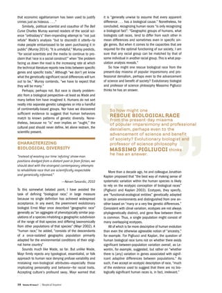 38 Volume 40 Issue 2 | Skeptical Inquirer
that economic egalitarianism has been used to justify
crimes just as hideous. . . .”
Similarly, political scientist and coauthor of The Bell
Curve Charles Murray warned readers of the social sci-
ence “orthodoxy’s” then-impending attempt to “not just
refute” Wade’s analysis “but to discredit it utterly—to
make people embarrassed to be seen purchasing it in
public” (Murray 2014). “It is unhelpful,” Murray predicts,
“for social scientists and the media to continue to pro-
claim that ‘race is a social construct’” when “the problem
facing us down the road is the increasing rate at which
the technical literature reports new links between specific
genes and specific traits.” Although “we don’t yet know
what the genetically significant racial differences will turn
out to be,” Murray contends, “we have to expect that
they will be many.”
Perhaps; perhaps not. But race is clearly problem-
atic from a biological perspective—at least as Wade and
many before him have imagined it. Humans do not sort
neatly into separate genetic categories or into a handful
of continentally-based groups. Nor have we discovered
sufficient evidence to suggest that human behaviors
match to known patterns of genetic diversity. None-
theless, because no “is” ever implies an “ought,” the
cultural past should never define, let alone restrain, the
scientific present.
CHARACTERIZING
BIOLOGICAL DIVERSITY
“Instead of wasting our time ‘refuting’ straw-man
positions dredged from a distant past or from fiction, we
should deal with the strongest contemporary attempts
to rehabilitate race that are scientifically respectable
and genetically informed.”
—Neven Sesardic, 2010
To this somewhat belated point, I have avoided the
task of defining “biological race,” in large measure
because no single definition has achieved widespread
acceptance. In any event, the preeminent evolutionary
biologist Ernst Mayr once described “geographic race”
generally as “an aggregate of phenotypically similar pop-
ulations of a species inhabiting a geographic subdivision
of the range of that species and differing taxonomically
from other populations of that species” (Mayr 2002). A
“human race,” he added, “consists of the descendants
of a once-isolated geographic population primarily
adapted for the environmental conditions of their origi-
nal home country.”
Sounds much like Wade, so far. But unlike Wade,
Mayr firmly rejects any typological, essentialist, or folk
approach to human race denying profuse variability and
mistaking non-biological attributes—especially those
implicating personality and behavior—for racial traits.
Accepting culture’s profound sway, Mayr warned that
it is “generally unwise to assume that every apparent
difference . . . has a biological cause.” Nonetheless, he
concluded, recognizing human races “is only recognizing
a biological fact”: “Geographic groups of humans, what
biologists call races, tend to differ from each other in
mean differences and sometimes even in specific sin-
gle genes. But when it comes to the capacities that are
required for the optimal functioning of our society, I am
sure that any racial group can be matched by that of
some individual in another racial group. This is what pop-
ulation analysis reveals.”
So how might one rescue biological race from the
present-day miasma of popular imparsimony and pro-
fessional denialism, perhaps even to the advancement
of science and benefit of society? Evolutionary biologist
and professor of science philosophy Massimo Pigliucci
thinks he has an answer.
More than a decade ago, he and colleague Jonathan
Kaplan proposed that “the best way of making sense of
systematic variation within the human species is likely
to rely on the ecotypic conception of biological races”
(Pigliucci and Kaplan 2003). Ecotypes, they specify,
are “functional-ecological entities” genetically adapted
to certain environments and distinguished from one an-
other based on “many or a very few genetic differences.”
Consistent with clinal variation, ecotypes are not always
phylogenetically distinct, and gene flow between them
is common. Thus, a single population might consist of
many overlapping ecotypes.
All of which is far more descriptive of human evolution
than even the otherwise agreeable notion of “ancestry,”
for example. For Pigliucci and Kaplan, the question of
human biological race turns not on whether there exists
significant between-population variation overall, as Le-
wontin, for example, suggested, but rather on “whether
there is [any] variation in genes associated with signif-
icant adaptive differences between populations.” As
such, if we accept an ecotypic description of race, “much
of the evidence used to suggest that there are no bio-
logically significant human races is, in fact, irrelevant.”
 