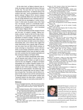 Skeptical Inquirer | March/April 2016 39
On the other hand, as Pigliucci observed more re-
cently, the ecotypic model implies the failure of folk race
as well. First, “the same folk ‘race’ may have evolved
independently several times,” as explained above in the
context of skin color, “and be characterized by different
genetic makeups” (Pigliucci 2013). Second, ecotypes
are “only superficially different from each other because
they are usually selected for only a relatively small num-
ber of traits that are advantageous in certain environ-
ments.” In other words, the popular notion of the “black
race,” for example, centers on a scientifically incoher-
ent unit—one “defined by a mishmash of [a] small and
superficial set of biological traits … and a convoluted
cultural history” (Pigliucci 2014).
So, while the essentialist and folk concepts of human
race can claim “no support in biology,” Pigliucci con-
cludes, scientists “should not fall into the trap of claim-
ing that there is no systematic variation within human
populations of interest to biology.” Consider, for a mo-
ment, the context of competitive sports. While the com-
mon notion that blacks are better runners than whites is
demonstrably false, some evidence does suggest that
certain West Africans have a genetic edge as sprinters,
and that certain East and North Africans possess an
innate advantage as long-distance runners (Harrison
2010). As the ecotypic perspective predicts, the most
meaningful biological human races are likely far smaller
and more numerous than their baseless essentialist and
folk counterparts (Pigliucci and Kaplan 2003).
So, given the concept’s exceptionally sordid history,
why not abandon every notion of human race, includ-
ing the ecotypic version? Indeed, we might be wise to
avoid the term race altogether, as Pigliucci and Kaplan
acknowledge. But if a pattern of genetic variation is sci-
entifically coherent and meaningful, it will likely prove
valuable as well. Further study of ecotypes “could yield
insights into our recent evolution,” the authors urge, “and
perhaps shed increased light onto the history of migra-
tions and gene flow.” By contrast, both the failure to re-
place the folk concept of race and the continued denial
of meaningful patterns of human genetic variation have
“hampered research into these areas, a situation from
which neither biology nor social policy surely benefit.” n
References
American Anthropological Association. 2008. Race Continues to Define
America. Available online at http://new.aaanet.org/pdf/upload/
Race-Continues-to-Define-America.pdf; accessed November 12,
2015.
American Sociological Association. 2003. The Importance of Collecting
Data and Doing Social Scientific Research in Race. Available online
at http://www.asanet.org/images/press/docs/pdf/asa_race_
statement.pdf; accessed November 12, 2015.
Clark, G. 2007. A Farewell to Alms: A Brief Economic History of the
World. Princeton, NJ: Princeton University Press.
Daniels, A. 2014. Genetic Disorder. Available online at http://www.new-
criterion.com/articleprint.cfm/Genetic-disorder-7903; accessed
November 19, 2015.
Edwards, A.W.F. 2003. Human genetic diversity: Lewontin’s fallacy.
BioEssays 25(8):798–801.
Fairbanks, D.J. 2015. Everyone Is African: How Science Explodes the
Myth of Race. Amherst, NY: Prometheus Books.
Goodman, A. 2014. A Troublesome RacialSmog. Available online
at http://www.counterpunch.org/2014/05/23/a-troublesome
-racial-smog/print; accessed November 17, 2015.
Harrison, G.P. 2010. Race and Reality: What Everyone Should Know
about Our Biological Diversity. Amherst, NY: Prometheus Books.
Jorde, L.B. and S.P. Wooding. 2004. Genetic variation, classification
and ‘race.’ Nature Genetics 36(11): 528–33.
Laden, G. 2014. A Troubling Tome. Available online at http://www.
americanscientist.org/bookshelf/id.16216,content.true,css.print/
bookshelf.aspx; accessed November 16, 2015.
Lewontin, R. 1972. The apportionment of human diversity. Evolutionary
Biology 6: 397.
Mayr, E. 2002. The biology of race and the concept of equality.
Daedalus 131(1): 89–94.
Montagu, A. 1942. Man’s Most Dangerous Myth: The Fallacy of Race.
NY: Columbia University Press.
Murray, C. 2014. Book Review: ‘A Troublesome Inheritance’ by Nicholas
Wade: A Scientific Revolution Is Under Way—Upending One of Our
Reigning Orthodoxies. Available online at http://www.wsj.com/
articles/SB1000142405270230338000457952148224786987
4; accessed November 19, 2015.
Pigliucci, M. 2013. What are we to make of the concept of race?
Thoughts of a philosopher-scientist. Studies in History and
Philosophy of Biological and Biomedical Sciences. 44: 272–77.
———. 2014. On the Biology of Race. Available online at http://www.sci-
entiasalon.wordpress.com/2014/05/29/on-the-biology-of-race/;
accessed November 22, 2015.
Pigliucci, M., and J. Kaplan. 2003. On the concept of biological race and
its applicability to humans. Philosophy of Science 70: 1161–1172.
Raff, J. 2014. Nicholas Wade and Race: Build­ing a Scientific
Façade. Available online at http://www.violentmetaphors.
com/2014/05/21/nicholas-wade-andrace-building-
a-scientific-facade/; accessed November 16, 2015.
Risch, N., E. Burchard, E. Ziv, et al. 2002. Categorization of humans in
biomedical research: Genes, race, and disease. Genome Biology
3(7): 1–12.
Rosenberg, N., J.K. Pritchard, J.L. Weber, et al. 2002. Genetic structure
of human populations. Science 298(5602): 2381–2385.
Rosenberg, N., M. Saurabh, S. Ramachandran, et al. 2005. Clines,
clusters, and the effect of study design on the inference of human
population structure. PLOS Genetics 1(6): e70.
Sarich, V., and F. Miele. 2004. Race: The Reality of Human Differences.
Boulder, CO: Westview Press.
Sesardic, N. 2010. Race: A social deconstruction of a biological con-
cept. Biological Philosophy 25: 143–62.
Sussman, R.W. 2014. The Myth of Race: The Troubling Persistence of
an Unscientific Idea. Cambridge, MA: Harvard University Press.
Wade, N. 2014. A Troublesome Inheritance: Genes, Race and Human
History. NY: Penguin Press.
Yoder, J. 2014. How A Troublesome Inheritance Gets Human Genetics
Wrong. Available online at http://www.molecularecologist.
com/2014/05/troublesome-inheritance/; accessed November
16, 2015.
Kenneth W. Krause is a former trial
andappellateattorney.Heisacon-
tributing editor and science col-
umnist for the Skeptical Inquirer
and science journalist at https://
thedotingskeptic.wordpress.com.
He contributes regularly to Skeptic
and was a contributing editor and
bookscolumnistfortheHumanist aswell. Kennethcan
be contacted at krausekc@msn.com.
 