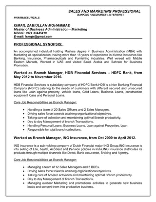 SALES AND MARKETING PROFESSIONAL
BANKING / INSURANCE / INTERIORS /
PHARMACEUTICALS
ISMAIL ZABIULLAH MOHAMMAD
Master of Business Administration - Marketing
Mobile: +974 33445419
E-mail: ismqtr@gmail.com
PROFESSIONAL SYNOPSIS:
An accomplished individual holding Masters degree in Business Administration (MBA) with
Marketing as specialization, having more than 15 years of experience in diverse industries like
Banking, Insurance, Pharmaceuticals and Furnishing industries. Well versed with Middle
Eastern Markets, Worked in UAE and visited Saudi Arabia and Bahrain for Business
Promotion.
Worked as Branch Manager, HDB Financial Services – HDFC Bank, from
May 2012 to November 2016.
HDB Financial Services is subsidiary company of HDFC Bank.HDB is a Non Banking Financial
Company (NBFC) catering to the needs of customers with different secured and unsecured
loans like Loan against property, vehicle loans, Gold Loans, Business Loans, construction
equipment loans and Personal Loans.
Core Job Responsibilities as Branch Manager:
• Handling a team of 20 Sales Officers and 2 Sales Managers.
• Driving sales force towards attaining organizational objectives.
• Taking care of collection and maintaining optimal Branch productivity.
• Day to day Management of branch Transactions.
• Handling Personal Loans, Business Loans, Loan against Properties, Loan
• Responsible for total branch collections.
Worked as Branch Manager, ING Insurance, from Oct 2009 to April 2012.
ING insurance is a sub-holding company of Dutch Financial major ING Group.ING Insurance is
into selling of Life, health, Accident and Pension policies in India.ING Insurance distributes its
products through multiple channels like Direct, Bank assurance, Broking and Agency.
Core Job Responsibilities as Branch Manager:
• Managing a team of 12 Sales Managers and 5 BDEs.
• Driving sales force towards attaining organizational objectives.
• Taking care of Advisor activation and maintaining optimal Branch productivity.
• Day to day Management of branch Transactions.
• Managing outdoor Marketing and promotional activities to generate new business
leads and convert them into productive business.
 
