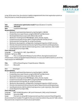 using.Atthe same time, the solutionistightlyintegratedwiththeirtime registrationsystemso
theyonlyhave to create the projectsomewhere.
Title : infrastructure optimizationmodel ProjectDuration11 months
Client : Microsoft.
Role : LeadSeniorDeveloper
Responsibilities:
o Workedon webbaseddevelopmentusingSilverlight4, MVVM.
o CreatedBusinessLayerClassesusingC#,ADO.NETandSQL Server.
o DevelopedDataAccessLayerwith LINQ to SQL andC#
o Workedon creatingseveral MVVMpages,Skins,themes,Jquery
o Createdseveral webservices(WCF) usingC#,ADO.NETandSQL Server.
o PerformedUnitTestingof BL,DL usingVisual Studio
o Workedon development,configuration,hostingand migrationof WCFservices.
o Directlyinteractedwiththe businessduringthe RequirementsandDesignphases.
o UsedQualityCenter(QC) fordefecttrackingandas a code repository.Data model
o Create ReportsfromOpenXML.
Client:Microsoft
Language : Silverlight4.0 + WCF ,OpenXML2.0
Database: Sql Server2008.
Scope : This isa model which Reduceshuman efforts,Havingdecreasedcostof
infrastructure, moneysavingOptimizedarchitecture. Itisveryvastmodel towork on,one of my
majorprojects for MICROSOFT.
Title : Offline IOprofilingtool ProjectDuration- 9Months
Client : Microsoft.
Role : Developer
Responsibilities:
o Workedon webbased developmentusingSilverlight4, MVVM.
o CreatedBusinessLayerClassesusingC#,ADO.NETandSQL Server.
o DevelopedDataAccessLayerwithLINQ to SQL andC#
o Workedon creatingseveral MVVMpages,Skins,themes,Jquery
o Createdseveral webservices(WCF) usingC#,ADO.NETandSQL Server.
o PerformedUnitTestingof BL,DL usingVisual Studio
o Workedon development,configuration,hostingandmigrationof WCFservices.
o Directlyinteractedwiththe businessduringthe RequirementsandDesignphases.
o UsedQuality Center(QC) fordefecttrackingandas a code repository.Datamodel
o Create ReportsfromOpenXML.
Client:Microsoft
Language : WPF 4.0,MVVMpattern,MS synchframework,LINQ,entityframework
Database : Sql server2008
Scope : The tool isto allowMS Fieldpersonnel toperformcustomerIOprofilingwhile
disconnectedfromCorpNet.Throughthistheycancreate AsIs(where theyare ) Or ToBe ( where
theywantto be ) respective toInfrastructure optimization.
 