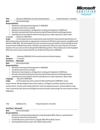Title : DynamicCRM 2013 Use CasesDevelopment ProjectDuration- 2 months
Role : SeniorDeveloper
Responsibilities:
o Workedon webbaseddevelopment inCRM2013
o CreatedCustomformsusingC#.
o Workedon development,configuration,hostingandmigrationof CRMtool.
o Directlyinteractedwiththe businessduringthe RequirementsandDesignphases.
o UsedQualityCenter(QC) fordefecttrackingandas a code repository.Datamodel
Language : DynamicsCRM 2013
Scope : Inthisprojectwe were requiredtounderstandthe requirementsspecificationsof
MediaAcquisitionandprovide anappropriate solutiontofulfill theirrequirementsusingMicrosoft
DynamicCRM 2013. We developed3use case scenariostoaccommodate critical andhighpriority
requirementsof MediaAcquisition.Andthenwe captured3 videosasa part of proof of concept
basedon the use case scenariosdesignedforMediaAcquisition.These videoswere well equipped
Withcall outsto easilyunderstandthe use of MicrosoftDynamicsCRM2013.
Title : : DynamicCRM2013 Online andonpremise Customizations Project
Duration- : 3 months
End Client : Microsoft.
Role : SeniorDeveloper
Responsibilities:
o Workedon webbaseddevelopment inCRM2013
o CreatedCustomformsusingC#.
o Workedon development,configuration,hostingandmigrationof CRMtool.
o Directlyinteractedwiththe businessduringthe RequirementsandDesignphases.
o UsedQualityCenter(QC) fordefecttrackingandas a code repository. Datamodel
Language : DynamicsCRM2013
Scope : Inthisprojectwe were customize MicrosoftDynamicCRM2013 as per
requirements.We developedmanycustomreports,configure outof box reportsandcreate
customcharts. Create customBing mapchart reportto displayaccounts,contactsaddressmap
view.CustomizeLead,AccountandOpportunityandcreate custompluginfornew customentityin
CRM 2013.
Title : BidDesk2.0 1. ProjectDuration- 6months
End Client: Microsoft
Role : SeniorDeveloper
Responsibilities:
o Workedon webbaseddevelopmentusing Sharepoint2010, JQuery,JavaScriptand
KnockoutJSand Entityframework.
o CreatedBusinessLayerClassesusingC#,ADO.NETandSQL Server.
o DevelopedDataAccessLayerwithLINQ to SQL andC#
 