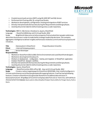 o Createdseveral webservices(WCF) usingC#,ADO.NETandSQL Server.
o PerformedUnitTestingof BL,DL usingVisual Studio
o Workedon development,configuration,hostingandmigrationof WCFservices.
o Directlyinteractedwiththe businessduringthe RequirementsandDesignphases.
o UsedQualityCenter(QC) fordefecttrackingandas a code repository.
Technologies:MVC 4, SQL Server,KnockoutJs,Jquery,SharePoint
Language : SharePoint2010,Asp.net4.5,Visual Studio 2012
Scope : BrigthSmithIdeasaimstohelpcompaniesfindoutwhattheirpeople reallyknow
abouttheirbusinessesinordertomake betterstrategicleadershipdecisions.The company
aggregatesintelligence todeliverinsightsandforecastsrelatedtocurrentandfuture projectsand
initiatives.
Title : GeoLocationInSharePoint ProjectDuration 4 months
Client : Internal Companyproject.
Role : SeniorDeveloper
Responsibilities:
o Workedon SharePoint2013 (o365) Online Environmentand usedSharePointdesigner.
o Workedon developmentKnockout JS.
o Worked on development, configuration, hosting and migration of SharePoint application.
o Created SharePoint designer workflow.
o Directlyinteractedwiththe businessduringthe RequirementsandDesignphases.
o UsedQualityCenter(QC) fordefecttrackingandas a code repository
Technologies:Jquery,SharePoint
Language : SharePointonline 2013,office 365 ,Asp.net4.5,Visual Studio 2012
Scope : Create a native mappingappforSharePoint2013/O365, that installs/configuresin
minutesandenhancesoutof the box geospatial &mappingfeatures.Itwill be havingfollowing
features:CreationaSharePointUItogeocode SharePointlistaddressdataandstore in
GeoLocationcolumn.BingMaps(V7) control todisplaysdatafromone or more lists,withabilityto
choose/selectlists.Features:Query options (BoundingBox/ViewportQuery (default),Polygon Query,Radius
Query
 