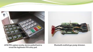ATM PIN capture overlay device pulled back to
reveal the legitimate PIN entry pad.
Bluetooth-enabled gas pump skimmer.
 