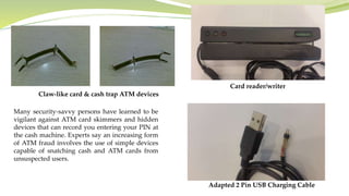 Many security-savvy persons have learned to be
vigilant against ATM card skimmers and hidden
devices that can record you entering your PIN at
the cash machine. Experts say an increasing form
of ATM fraud involves the use of simple devices
capable of snatching cash and ATM cards from
unsuspected users.
Claw-like card & cash trap ATM devices
Card reader/writer
Adapted 2 Pin USB Charging Cable
 