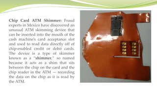 Chip Card ATM Shimmer: Fraud
experts in Mexico have discovered an
unusual ATM skimming device that
can be inserted into the mouth of the
cash machine’s card acceptance slot
and used to read data directly off of
chip-enabled credit or debit cards.
The device is a type of skimmer
known as a “shimmer,” so named
because it acts as a shim that sits
between the chip on the card and the
chip reader in the ATM — recording
the data on the chip as it is read by
the ATM.
 