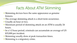  Skimming devices have the same appearance as genuine
fixtures.
 The average skimming attack is a short-term occurrence.
 Usually an hour or two.
 Maximum period of skimming attack on an ATM is usually 24
hours.
 In a 1-2 hour period, criminals can accumulate an average of US
$33,000 per incident.
 Skimming usually done at peak transaction times.
 Skimming is a migratory crime.
Facts About ATM Skimming
 