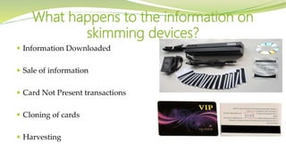  Information Downloaded
 Sale of information
 Card Not Present transactions
 Cloning of cards
 Harvesting
What happens to the information on
skimming devices?
 