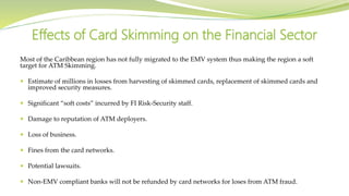 Most of the Caribbean region has not fully migrated to the EMV system thus making the region a soft
target for ATM Skimming.
 Estimate of millions in losses from harvesting of skimmed cards, replacement of skimmed cards and
improved security measures.
 Significant “soft costs” incurred by FI Risk-Security staff.
 Damage to reputation of ATM deployers.
 Loss of business.
 Fines from the card networks.
 Potential lawsuits.
 Non-EMV compliant banks will not be refunded by card networks for loses from ATM fraud.
Effects of Card Skimming on the Financial Sector
 