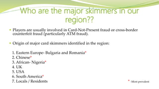 Players are usually involved in Card-Not-Present fraud or cross-border
counterfeit fraud (particularly ATM fraud).
 Origin of major card skimmers identified in the region:
1. Eastern Europe- Bulgaria and Romania*
2. Chinese*
3. African- Nigeria*
4. UK
5. USA
6. South America*
7. Locals / Residents * -Most prevalent
Who are the major skimmers in our
region??
 