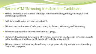  Marked increase in the number of foreign nationals travelling through the region with
Skimming equipment.
 Both local and foreign accounts are affected.
 Skimmers move from one Caribbean country to the next skimming and harvesting.
 Skimmers connected to international criminal gangs,
 Skimmers travel under the disguise of vacation, alone or in small groups to various islands
in the Caribbean, sometimes with families to hide their true intent.
 Skimmers connected to money laundering, drugs, guns, identity and document fraud e.g.
fraudulent passports.
Recent ATM Skimming trends in the Caribbean
 