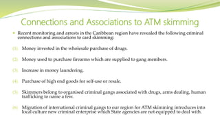  Recent monitoring and arrests in the Caribbean region have revealed the following criminal
connections and associations to card skimming:
(1) Money invested in the wholesale purchase of drugs.
(2) Money used to purchase firearms which are supplied to gang members.
(3) Increase in money laundering.
(4) Purchase of high end goods for self-use or resale.
(5) Skimmers belong to organised criminal gangs associated with drugs, arms dealing, human
trafficking to name a few.
(6) Migration of international criminal gangs to our region for ATM skimming introduces into
local culture new criminal enterprise which State agencies are not equipped to deal with.
Connections and Associations to ATM skimming
 