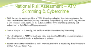  With the ever increasing problem of ATM skimming and cybercrime in the region and the
associated crimes for example, money laundering, drug trafficking, arms trafficking to name
a few, countries should consider the inclusion of these types of crimes (skimming and
cybercrime) in their National Risk Assessment.
 Almost every ATM skimming case will have a component of money laundering.
 The identification of ATM/payment card crime as a risk should lead to countries/territories
identifying their deficiencies in legislation and training.
 Identification of these risks should assist countries/territories in addressing these deficiencies
in their National Action Plan.
National Risk Assessment – ATM
Skimming & Cybercrime
 