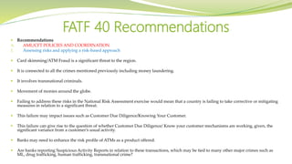  Recommendations
A. AML/CFT POLICIES AND COORDINATION
1. Assessing risks and applying a risk-based approach
 Card skimming/ATM Fraud is a significant threat to the region.
 It is connected to all the crimes mentioned previously including money laundering.
 It involves transnational criminals.
 Movement of monies around the globe.
 Failing to address these risks in the National Risk Assessment exercise would mean that a country is failing to take corrective or mitigating
measures in relation to a significant threat.
 This failure may impact issues such as Customer Due Diligence/Knowing Your Customer.
 This failure can give rise to the question of whether Customer Due Diligence/ Know your customer mechanisms are working, given, the
significant variance from a customer’s usual activity.
 Banks may need to enhance the risk profile of ATMs as a product offered.
 Are banks reporting Suspicious Activity Reports in relation to these transactions, which may be tied to many other major crimes such as
ML, drug trafficking, human trafficking, transnational crime?
FATF 40 Recommendations
 